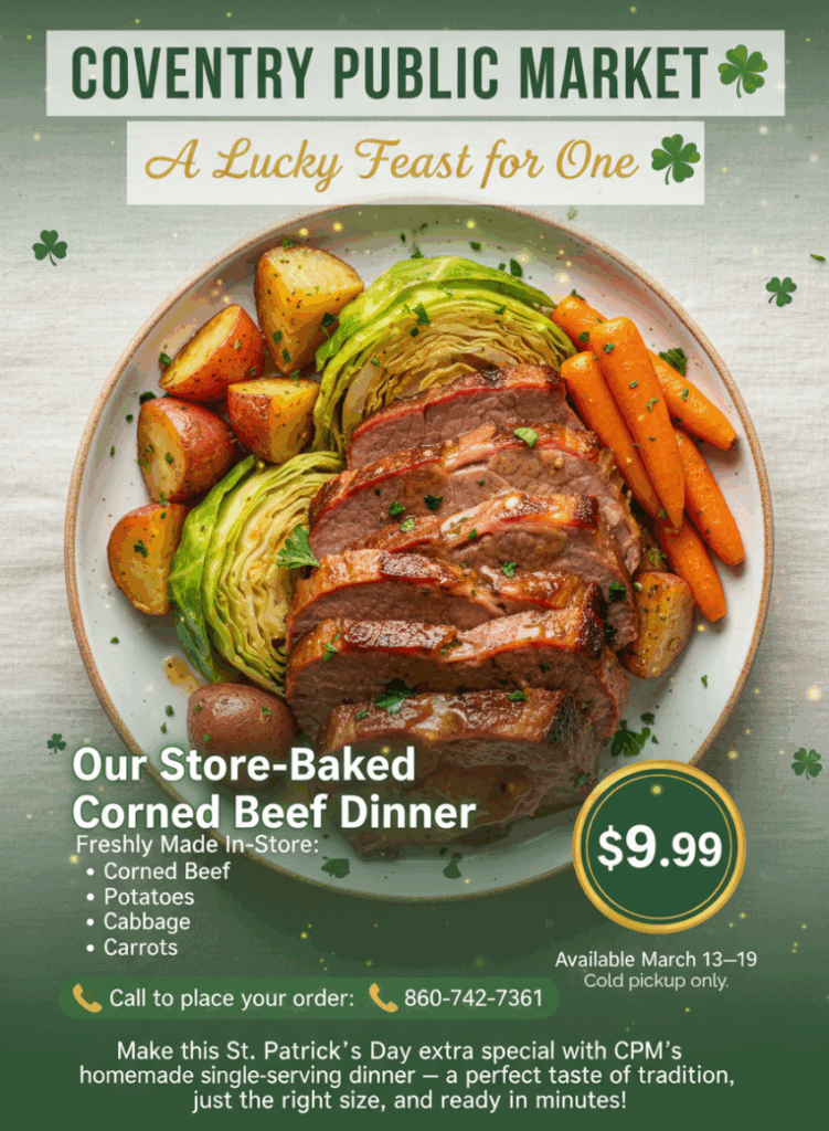COVENTRY PUBLIC MARKET A Lucky Feast for One
*
Our Store-Baked Corned Beef Dinner
Freshly Made In-Store:
·
Corned Beef
• Potatoes
• Cabbage
• Carrots
$9.99
Call to place your order:
860-742-7361
Available March 13-19
Cold pickup only.
Make this St. Patrick's Day extra special with CPM's homemade single-serving dinner - a perfect taste of tradition, just the right size, and ready in minutes!